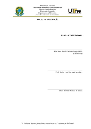 Ministério da Educação
Universidade Tecnológica Federal do Paraná
Câmpus Cornélio Procópio
Diretoria de Graduação
Departamento de Matemática
Curso de Licenciatura em Matemática
FOLHA DE APROVAÇÃO
BANCA EXAMINADORA
Prof. Dra. Elenice Weber Stiegelmeier
(Orientador)
Prof. André Luis Machado Martinez
Prof. Roberto Molina de Souza
“A Folha de Aprovação assinada encontra-se na Coordenação do Curso”
3
 