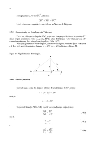 48
Multiplicando (3.58) por BC
2
, obtemos:
AB
2
+ AB
2
= BC
2
Logo, obtemos a expressão correspondente ao Teorema de Pitágoras.
3.5.2 Demonstração por Semelhança de Triângulos
Dado um triângulo retângulo ABC, trace uma reta perpendicular ao segmento BC,
dando origem ao um novo ponto D. Assim, AD é a altura do triângulo ABC relativa a base BC
e, com isso, obtemos dois triângulos retângulos ABD e ACD.
Note que agora temos dois triângulos, denotando os ângulos formados pelos vértices B
e C de α e β, respectivamente, e fazendo m = BD e n = DC, obtemos a Figura 24.
Figura 24 – Ângulos internos dos triângulo.
Fonte: Elaborada pelo autor
Sabendo que a soma dos ângulos internos de um triângulo é 180◦
, temos:
α + β + 90◦
= 180◦
ou seja,
α + β = 90◦
.
Como os triângulos ABC, ABD e ACD são semelhantes, então, temos:
AB
BD
=
BC
AB
, (3.59)
isto é,
c
m
=
a
c
(3.60)
e
AC
CD
=
BC
AC
(3.61)
 
