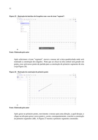 52
Figura 25 – Ilustração da interface do Geogebra com o uso do ícone ”segment”.
Fonte: Elaborada pelo autor
Após selecionar o ícone ”segment”, mover o mouse até a área quadriculada onde será
realizado a construção dos ângulos. Note que ao clicar na tela central será gerado um
ponto, esse será nosso ponto de partida para a construção do primeiro segmento de reta
(veja Figura 26).
Figura 26 – Ilustração da construção do primeiro ponto
Fonte: Elaborada pelo autor
Após gerar no primeiro ponto, movimente o mouse para uma direção, a qual desejar, e
clique na tela para gerar o novo ponto e, assim, consequentemente, concluir a construção
do primeiro segmento (AB). A Figura 27 mostra o primeiro segmento construído.
 