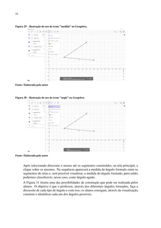 54
Figura 29 – Ilustração do uso do ícone ”medida” no Geogebra.
Fonte: Elaborada pelo autor
Figura 30 – Ilustração do uso do ícone ”angle” no Geogebra.
Fonte: Elaborada pelo autor
Após selecionado direcione o mouse até os segmentos construídos, na tela principal, e
clique sobre os mesmos. Na sequência aparecerá a medida do ângulo formado entre os
segmentos de retas e, será possível visualizar, a medida do ângulo formado, para então,
podermos classificá-lo, nesse caso, como ângulo agudo.
A Figura 31 ilustra uma das possibilidades de construção que pode ser realizada pelos
alunos. O objetivo é que o professor, através dos diferentes ângulos formados, faça a
discussão de cada tipo de ângulo e com isso, os alunos consigam, através da visualização,
construir e identificar cada um dos ângulos possíveis.
 