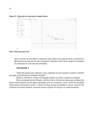 56
Figura 33 – Ilustração da construção do ângulo obtuso.
Fonte: Elaborada pelo autor
Após o termino da Atividade 1, esperamos que o aluno seja capaz de fazer a construção e
identificação de cada um dos tipos de ângulos. O professor deve fazer o papel de orientador
na construção de cada uma das atividades.
ATIVIDADE 2
Dado três pontos não colineares, trace segmentos de retas ligando os pontos e identifi-
que qual a classificação do triângulo formado.
Objetivo: identificar os tipos de triângulos quanto aos lados e quanto aos ângulos.
Para a construção de um triângulo o professor deve solicitar aos alunos que escolham três
pontos aleatoriamente na tela (plano) principal, para isso, usaremos o ícone pointdo Geogebra.
Selecionada a ferramenta point, o aluno irá clicar na área de trabalho e marcar 3 pontos não
colineares de forma aleatória, conforme ilustra a Figura 34 e Figura 35, respectivamente.
 