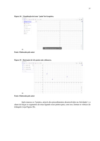 57
Figura 34 – Visualização do ícone pointdo Geogebra.
Fonte: Elaborada pelo autor
Figura 35 – Ilustração de três pontos não colineares.
Fonte: Elaborada pelo autor
Após marcas os 3 pontos, através dos procedimentos desenvolvidos na Atividade 1, o
aluno irá traçar os segmentos de retas ligando esses pontos para, com isso, formar os vértices do
triângulo (veja Figura 36).
 