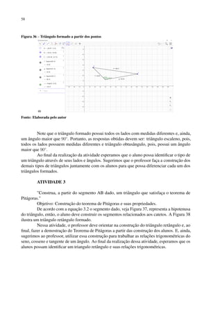 58
Figura 36 – Triângulo formado a partir dos pontos
Fonte: Elaborada pelo autor
Note que o triângulo formado possui todos os lados com medidas diferentes e, ainda,
um ângulo maior que 90◦
. Portanto, as respostas obtidas devem ser: triângulo escaleno, pois,
todos os lados possuem medidas diferentes e triângulo obtusângulo, pois, possui um ângulo
maior que 90◦
.
Ao final da realização da atividade esperamos que o aluno possa identificar o tipo de
um triângulo através de seus lados e ângulos. Sugerimos que o professor faça a construção dos
demais tipos de triângulos juntamente com os alunos para que possa diferenciar cada um dos
triângulos formados.
ATIVIDADE 3
Construa, a partir do segmento AB dado, um triângulo que satisfaça o teorema de
Pitágoras.
Objetivo: Construção do teorema de Pitágoras e suas propriedades.
De acordo com a equação 3.2 o segmento dado, veja Figura 37, representa a hipotenusa
do triângulo, então, o aluno deve construir os segmentos relacionados aos catetos. A Figura 38
ilustra um triângulo retângulo formado.
Nessa atividade, o professor deve orientar na construção do triângulo retângulo e, ao
final, fazer a demostração do Teorema de Pitágoras a partir das construção dos alunos. E, ainda,
sugerimos ao professor, utilizar essa construção para trabalhar as relações trigonométricas do
seno, cosseno e tangente de um ângulo. Ao final da realização dessa atividade, esperamos que os
alunos possam identificar um triangulo retângulo e suas relações trigonométricas.
 