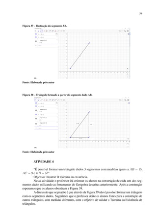 59
Figura 37 – Ilustração do segmento AB.
Fonte: Elaborada pelo autor
Figura 38 – Triângulo formado a partir do segmento dado AB.
Fonte: Elaborada pelo autor
ATIVIDADE 4
É possível formar um triângulo dados 3 segmentos com medidas iguais a AB = 15,
AC = 9 e BD = 5?
Objetivo: mostrar O teorema da existência.
Nessa atividade o professor irá orientar os alunos na construção de cada um dos seg-
mentos dados utilizando as ferramentas do Geogebra descritas anteriormente. Após a construção
esperamos que os alunos obtenham a Figura 39.
A discussão que se propõe é que através da Figura 39 não é possível formar um triângulo
com os segmentos dados. Sugerimos que o professor deixe os alunos livres para a construção de
outros triângulos, com medidas diferentes, com o objetivo de validar o Teorema da Existência de
triângulos.
 