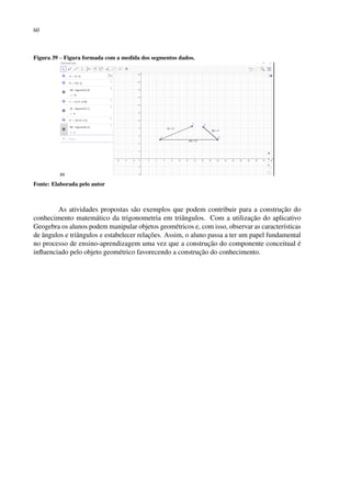 60
Figura 39 – Figura formada com a medida dos segmentos dados.
Fonte: Elaborada pelo autor
As atividades propostas são exemplos que podem contribuir para a construção do
conhecimento matemático da trigonometria em triângulos. Com a utilização do aplicativo
Geogebra os alunos podem manipular objetos geométricos e, com isso, observar as características
de ângulos e triângulos e estabelecer relações. Assim, o aluno passa a ter um papel fundamental
no processo de ensino-aprendizagem uma vez que a construção do componente conceitual é
influenciado pelo objeto geométrico favorecendo a construção do conhecimento.
 