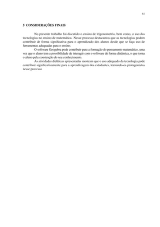 61
5 CONSIDERAÇÕES FINAIS
No presente trabalho foi discutido o ensino de trigonometria, bem como, o uso das
tecnologias no ensino de matemática. Nesse processo destacamos que as tecnologias podem
contribuir de forma significativa para o aprendizado dos alunos desde que se faça uso de
ferramentas adequadas para o ensino.
O software Geogebra pode contribuir para a formação do pensamento matemático, uma
vez que o aluno tem a possibilidade de interagir com o software de forma dinâmica, o que torna
o aluno pela construção do seu conhecimento.
As atividades didáticas apresentadas mostram que o uso adequado da tecnologia pode
contribuir significativamente para a aprendizagem dos estudantes, tornando-os protagonistas
nesse processo
 