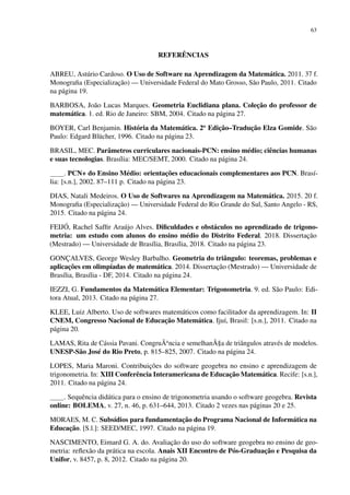 63
REFERÊNCIAS
ABREU, Astúrio Cardoso. O Uso de Software na Aprendizagem da Matemática. 2011. 37 f.
Monografia (Especialização) — Universidade Federal do Mato Grosso, São Paulo, 2011. Citado
na página 19.
BARBOSA, João Lucas Marques. Geometria Euclidiana plana. Coleção do professor de
matemática. 1. ed. Rio de Janeiro: SBM, 2004. Citado na página 27.
BOYER, Carl Benjamin. História da Matemática. 2o
Edição–Tradução Elza Gomide. São
Paulo: Edgard Blücher, 1996. Citado na página 23.
BRASIL, MEC. Parâmetros curriculares nacionais-PCN: ensino médio; ciências humanas
e suas tecnologias. Brasília: MEC/SEMT, 2000. Citado na página 24.
. PCN+ do Ensino Médio: orientações educacionais complementares aos PCN. Brasí-
lia: [s.n.], 2002. 87–111 p. Citado na página 23.
DIAS, Natali Medeiros. O Uso de Softwares na Aprendizagem na Matemática. 2015. 20 f.
Monografia (Especialização) — Universidade Federal do Rio Grande do Sul, Santo Angelo - RS,
2015. Citado na página 24.
FEIJÓ, Rachel Saffir Araújo Alves. Dificuldades e obstáculos no aprendizado de trigono-
metria: um estudo com alunos do ensino médio do Distrito Federal. 2018. Dissertação
(Mestrado) — Universidade de Brasília, Brasília, 2018. Citado na página 23.
GONÇALVES, George Wesley Barbalho. Geometria do triângulo: teoremas, problemas e
aplicações em olimpíadas de matemática. 2014. Dissertação (Mestrado) — Universidade de
Brasília, Brasília - DF, 2014. Citado na página 24.
IEZZI, G. Fundamentos da Matemática Elementar: Trigonometria. 9. ed. São Paulo: Edi-
tora Atual, 2013. Citado na página 27.
KLEE, Luiz Alberto. Uso de softwares matemáticos como facilitador da aprendizagem. In: II
CNEM, Congresso Nacional de Educação Matemática. Ijuí, Brasil: [s.n.], 2011. Citado na
página 20.
LAMAS, Rita de Cássia Pavani. CongruÃa
ncia e semelhanÃ§a de triângulos através de modelos.
UNESP-São José do Rio Preto, p. 815–825, 2007. Citado na página 24.
LOPES, Maria Maroni. Contribuições do software geogebra no ensino e aprendizagem de
trigonometria. In: XIII Conferência Interamericana de Educação Matemática. Recife: [s.n.],
2011. Citado na página 24.
. Sequência didática para o ensino de trigonometria usando o software geogebra. Revista
online: BOLEMA, v. 27, n. 46, p. 631–644, 2013. Citado 2 vezes nas páginas 20 e 25.
MORAES, M. C. Subsídios para fundamentação do Programa Nacional de Informática na
Educação. [S.l.]: SEED/MEC, 1997. Citado na página 19.
NASCIMENTO, Eimard G. A. do. Avaliação do uso do software geogebra no ensino de geo-
metria: reflexão da prática na escola. Anais XII Encontro de Pós-Graduação e Pesquisa da
Unifor, v. 8457, p. 8, 2012. Citado na página 20.
 