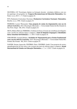 64
OLIVEIRA, G.P. Tecnologias digitais na formação docente: estratégias didáticas com uso
do superlogo e do geogebra. In: Congreso Iberoamericano de Educación Matemática. São
Paulo: [s.n.], 2013. v. 7. Citado na página 24.
PCN, Parâmetros Curriculares Nacionais. Parâmetros Curriculares Nacionais: Matemática.
Brasília: [s.n.], 1998. Citado na página 19.
PEDROSO, Leonor Wierzynski. Uma proposta de ensino da trigonometria com uso do
sofware GeoGebra. 2012. Dissertação (Mestrado) — Universidade Federal do Rio Grande do
Sul, Porto Alegre - RS, 2012. Citado na página 24.
SILVA, Héliton Melo da; FERREIRA, Cristhiane de Souza. O ensino de semelhança de triângulos
com o auxílio do software régua e compasso. Anais do Simpósio Linguagens e Identidades
da/na Amazônia Sul-Ocidental, n. 1, 2016. Citado na página 24.
STRASBURG, Ezequiel Bobsin. Atividades de Trigonometria para o Ensino Fundamental
com o uso do software GeoGebra. 2014. Dissertação (Mestrado) — Universidade Federal Rio
Grande, Rio Grande - RS, 2014. Citado na página 25.
XAVIER, Simone Aparecida; TENÓRIO, Thaís; TENÓRIO, André. Uma proposta de ensino-
aprendizagem das leis dos senos e dos cossenos por meio do software régua e compasso. Jornal
Internacional de Estudos em Educação Matemática, v. 7, n. 3, 2015. Citado na página 24.
 