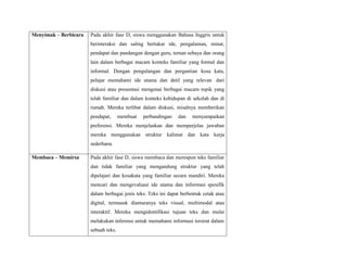 Menyimak – Berbicara Pada akhir fase D, siswa menggunakan Bahasa Inggris untuk
berinteraksi dan saling bertukar ide, pengalaman, minat,
pendapat dan pandangan dengan guru, teman sebaya dan orang
lain dalam berbagai macam konteks familiar yang formal dan
informal. Dengan pengulangan dan pergantian kosa kata,
pelajar memahami ide utama dan detil yang relevan dari
diskusi atau presentasi mengenai berbagai macam topik yang
telah familiar dan dalam konteks kehidupan di sekolah dan di
rumah. Mereka terlibat dalam diskusi, misalnya memberikan
pendapat, membuat perbandingan dan menyampaikan
preferensi. Mereka menjelaskan dan memperjelas jawaban
mereka menggunakan struktur kalimat dan kata kerja
sederhana.
Membaca – Memirsa Pada akhir fase D, siswa membaca dan merespon teks familiar
dan tidak familiar yang mengandung struktur yang telah
dipelajari dan kosakata yang familiar secara mandiri. Mereka
mencari dan mengevaluasi ide utama dan informasi spesifik
dalam berbagai jenis teks. Teks ini dapat berbentuk cetak atau
digital, termasuk diantaranya teks visual, multimodal atau
interaktif. Mereka mengidentifikasi tujuan teks dan mulai
melakukan inferensi untuk memahami informasi tersirat dalam
sebuah teks.
 