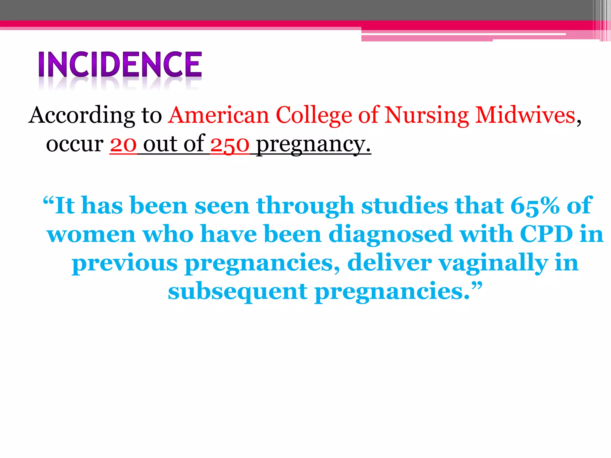 According to American College of Nursing Midwives,
occur 20 out of 250 pregnancy.
“It has been seen through studies that 65% of
women who have been diagnosed with CPD in
previous pregnancies, deliver vaginally in
subsequent pregnancies.”

 