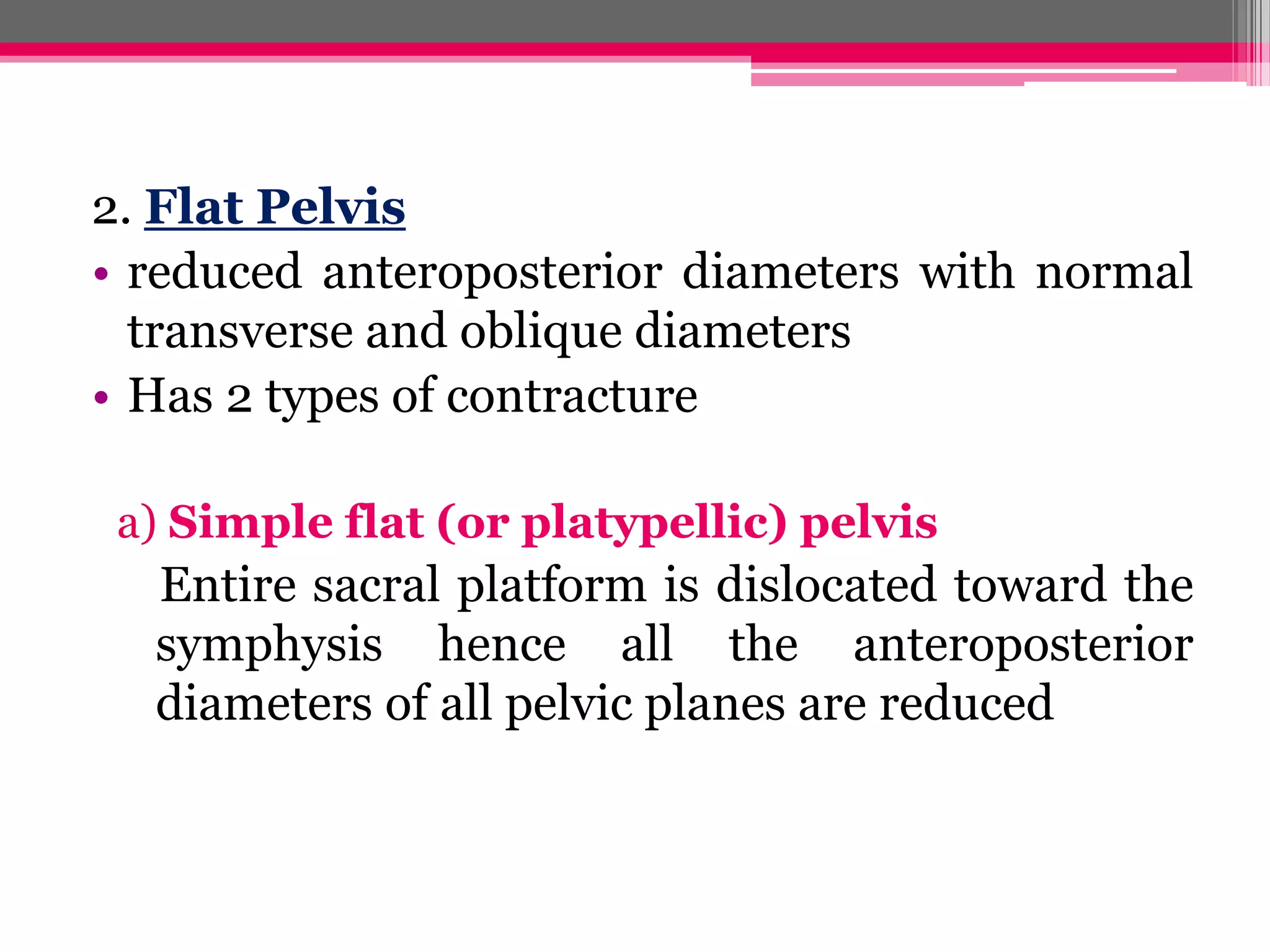 2. Flat Pelvis
• reduced anteroposterior diameters with normal
transverse and oblique diameters
• Has 2 types of contracture
a) Simple flat (or platypellic) pelvis

Entire sacral platform is dislocated toward the
symphysis hence all the anteroposterior
diameters of all pelvic planes are reduced

 