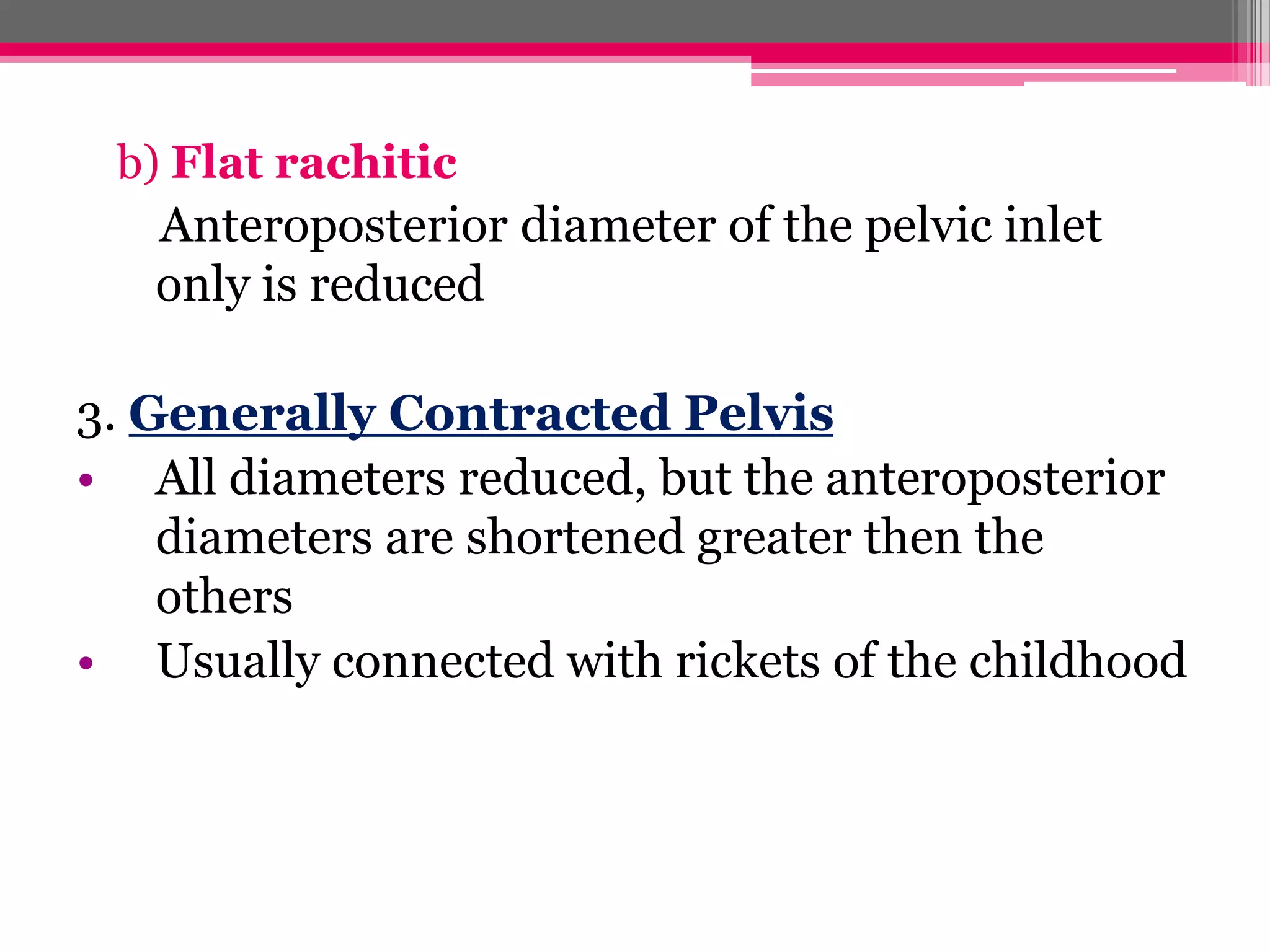 b) Flat rachitic

Anteroposterior diameter of the pelvic inlet
only is reduced
3. Generally Contracted Pelvis
• All diameters reduced, but the anteroposterior
diameters are shortened greater then the
others
• Usually connected with rickets of the childhood

 