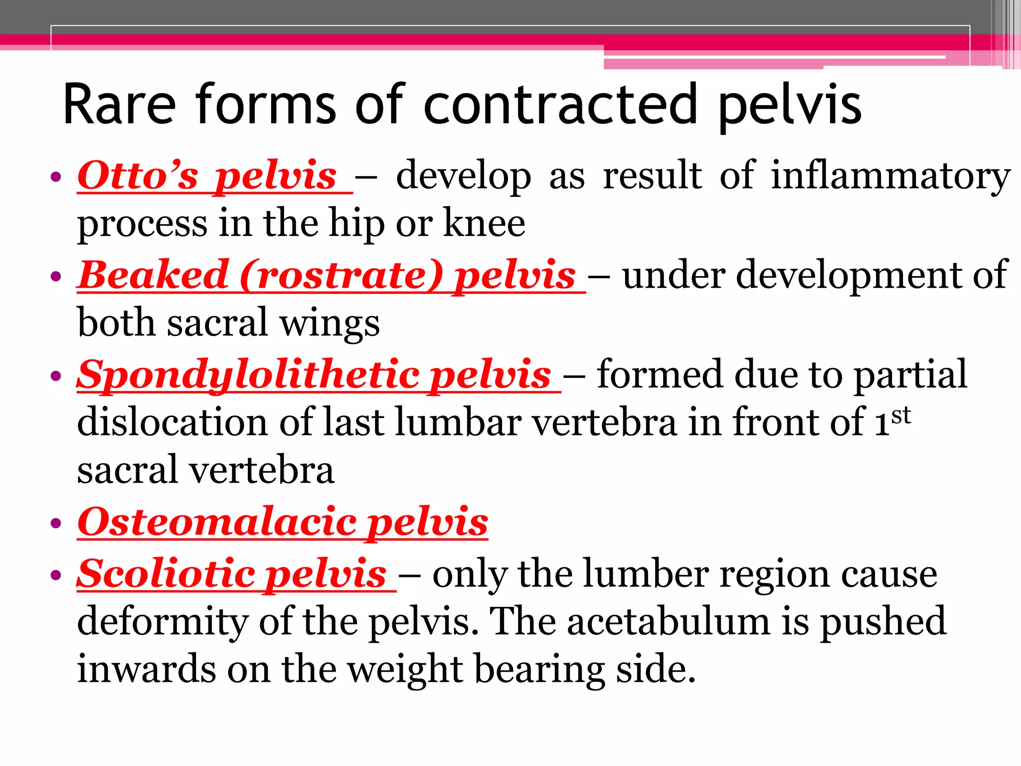 Rare forms of contracted pelvis
• Otto’s pelvis – develop as result of inflammatory
process in the hip or knee
• Beaked (rostrate) pelvis – under development of
both sacral wings
• Spondylolithetic pelvis – formed due to partial
dislocation of last lumbar vertebra in front of 1st
sacral vertebra
• Osteomalacic pelvis
• Scoliotic pelvis – only the lumber region cause
deformity of the pelvis. The acetabulum is pushed
inwards on the weight bearing side.

 