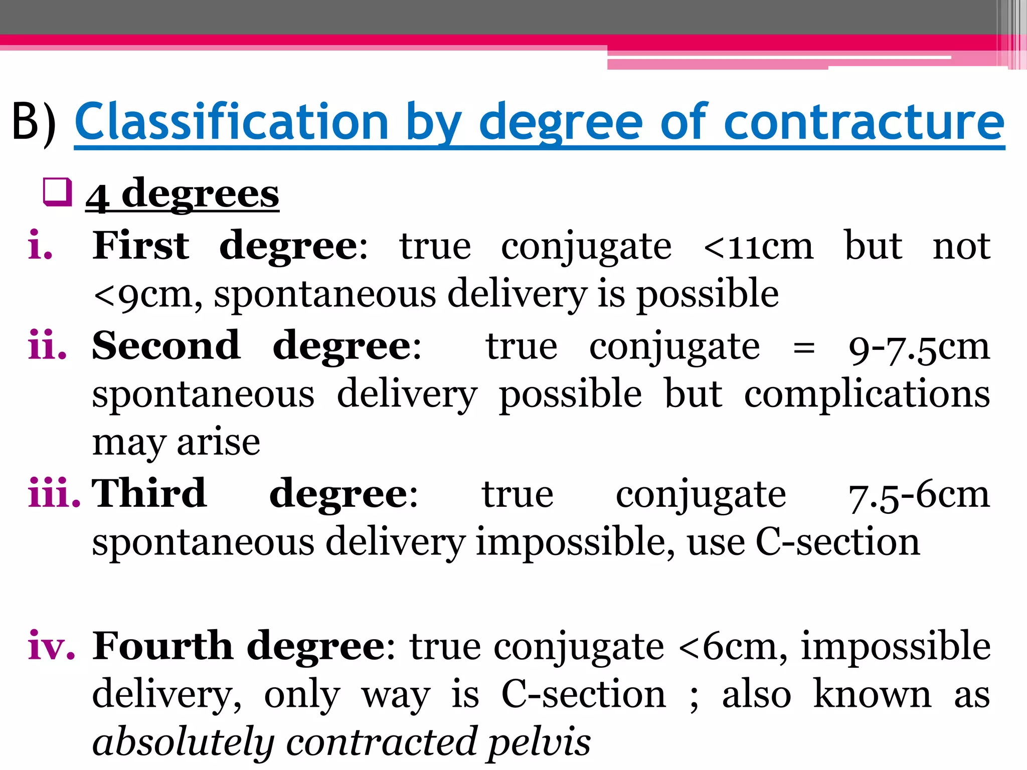 B) Classification by degree of contracture
 4 degrees
i. First degree: true conjugate <11cm but not
<9cm, spontaneous delivery is possible
ii. Second degree:
true conjugate = 9-7.5cm
spontaneous delivery possible but complications
may arise
iii. Third
degree:
true
conjugate
7.5-6cm
spontaneous delivery impossible, use C-section
iv. Fourth degree: true conjugate <6cm, impossible
delivery, only way is C-section ; also known as
absolutely contracted pelvis

 
