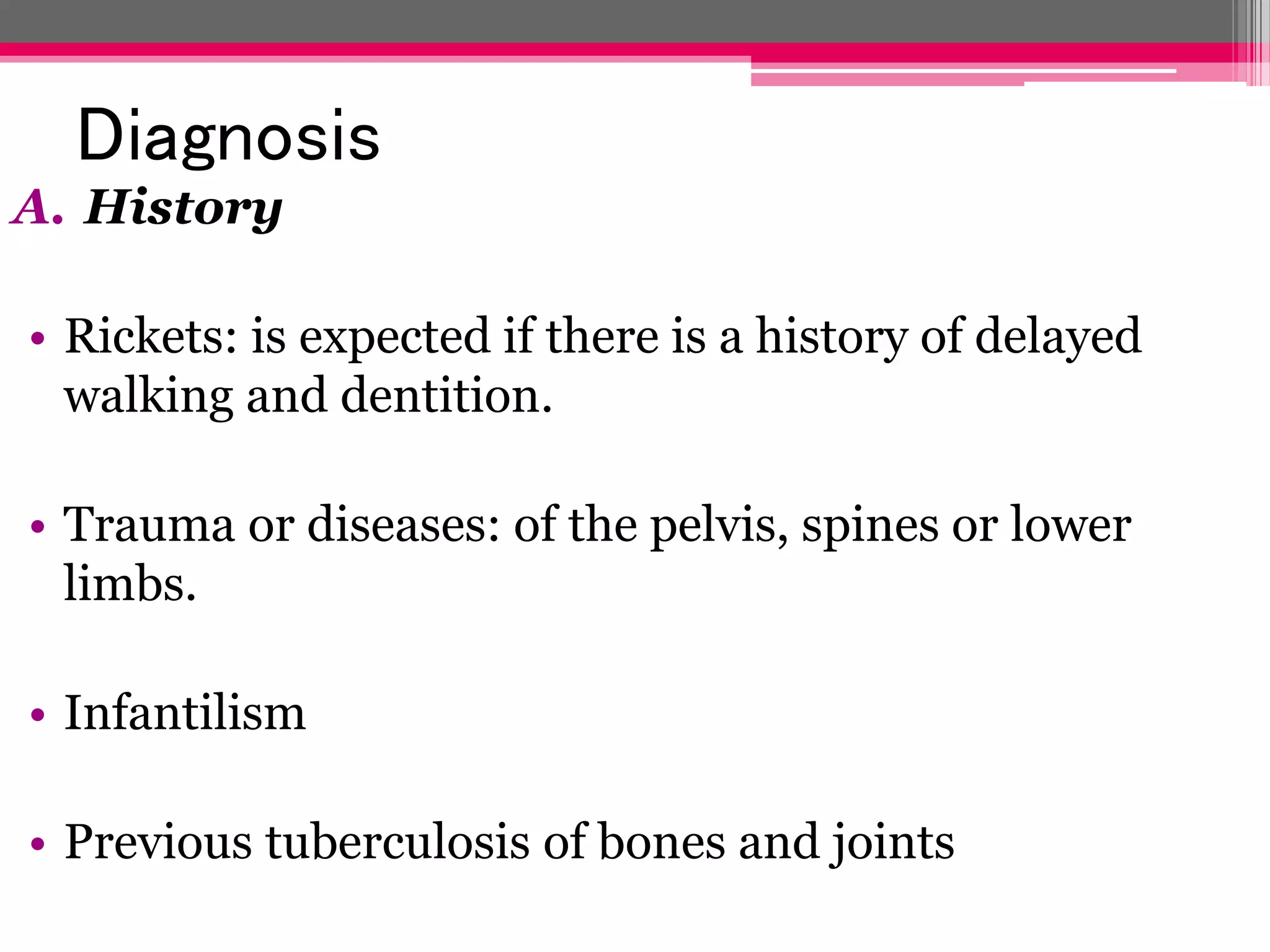 Diagnosis
A. History
• Rickets: is expected if there is a history of delayed
walking and dentition.
• Trauma or diseases: of the pelvis, spines or lower
limbs.

• Infantilism
• Previous tuberculosis of bones and joints

 
