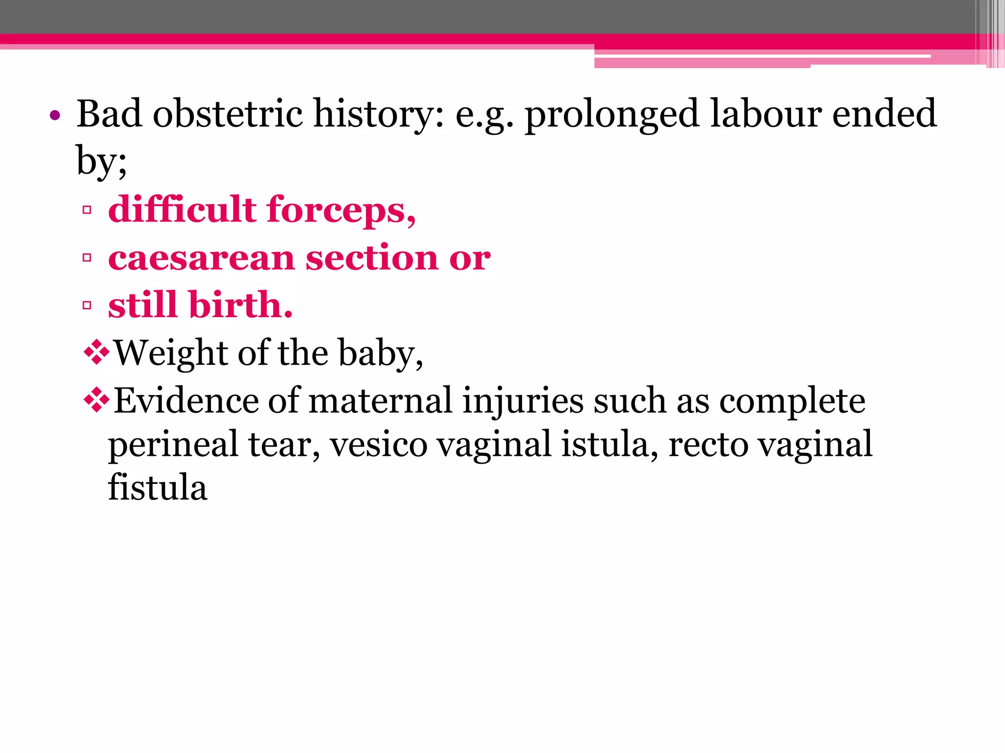 • Bad obstetric history: e.g. prolonged labour ended
by;
▫ difficult forceps,
▫ caesarean section or
▫ still birth.
Weight of the baby,
Evidence of maternal injuries such as complete
perineal tear, vesico vaginal istula, recto vaginal
fistula

 