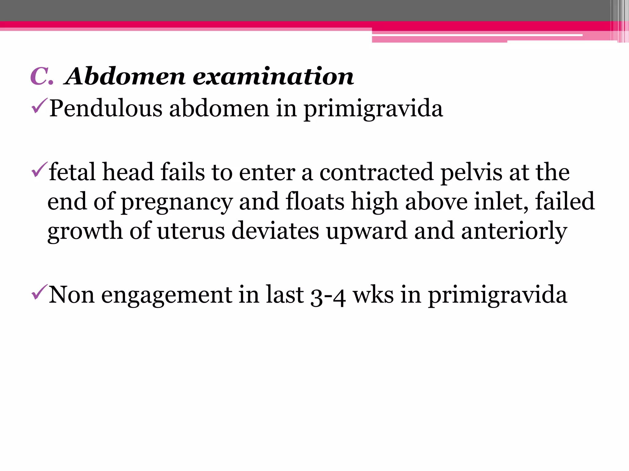 C. Abdomen examination
Pendulous abdomen in primigravida
fetal head fails to enter a contracted pelvis at the
end of pregnancy and floats high above inlet, failed
growth of uterus deviates upward and anteriorly
Non engagement in last 3-4 wks in primigravida

 