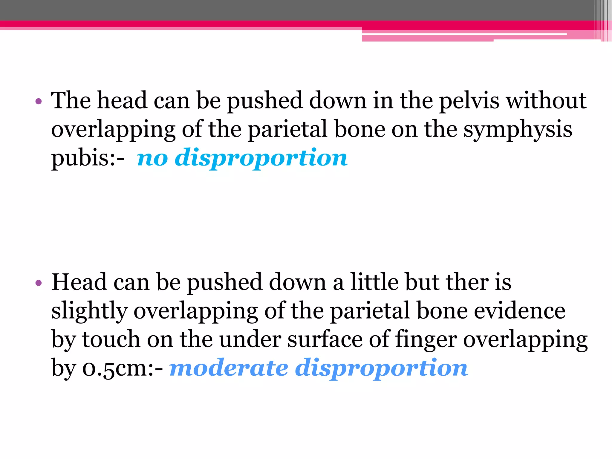• The head can be pushed down in the pelvis without
overlapping of the parietal bone on the symphysis
pubis:- no disproportion

• Head can be pushed down a little but ther is
slightly overlapping of the parietal bone evidence
by touch on the under surface of finger overlapping
by 0.5cm:- moderate disproportion

 
