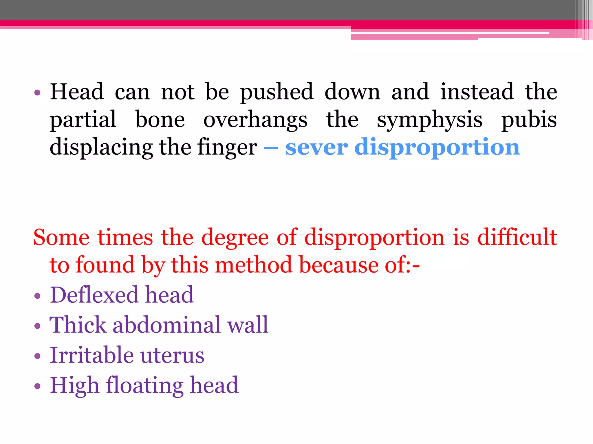 • Head can not be pushed down and instead the
partial bone overhangs the symphysis pubis
displacing the finger – sever disproportion

Some times the degree of disproportion is difficult
to found by this method because of:• Deflexed head
• Thick abdominal wall
• Irritable uterus
• High floating head

 