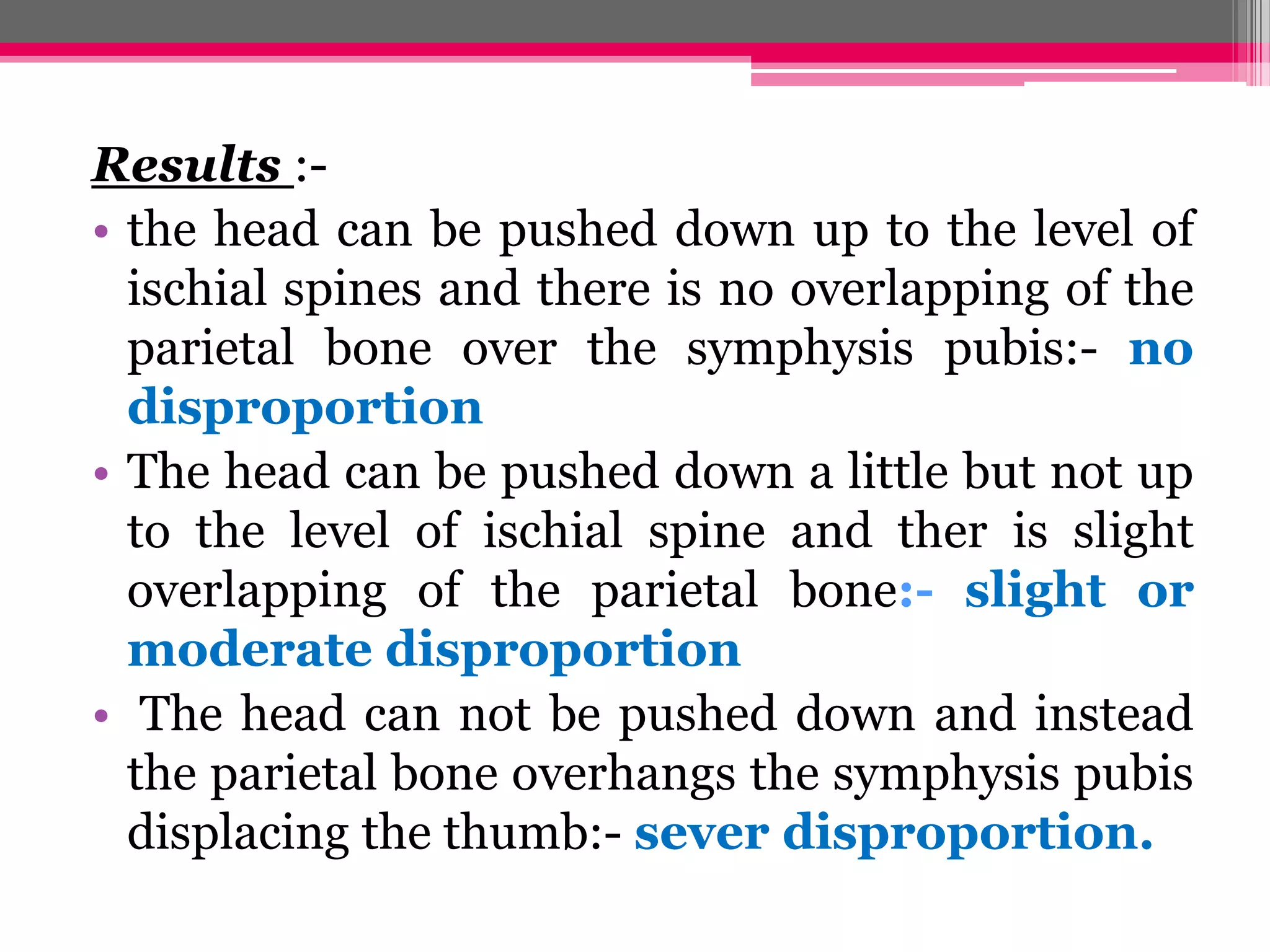 Results :• the head can be pushed down up to the level of
ischial spines and there is no overlapping of the
parietal bone over the symphysis pubis:- no
disproportion
• The head can be pushed down a little but not up
to the level of ischial spine and ther is slight
overlapping of the parietal bone:- slight or
moderate disproportion
• The head can not be pushed down and instead
the parietal bone overhangs the symphysis pubis
displacing the thumb:- sever disproportion.

 