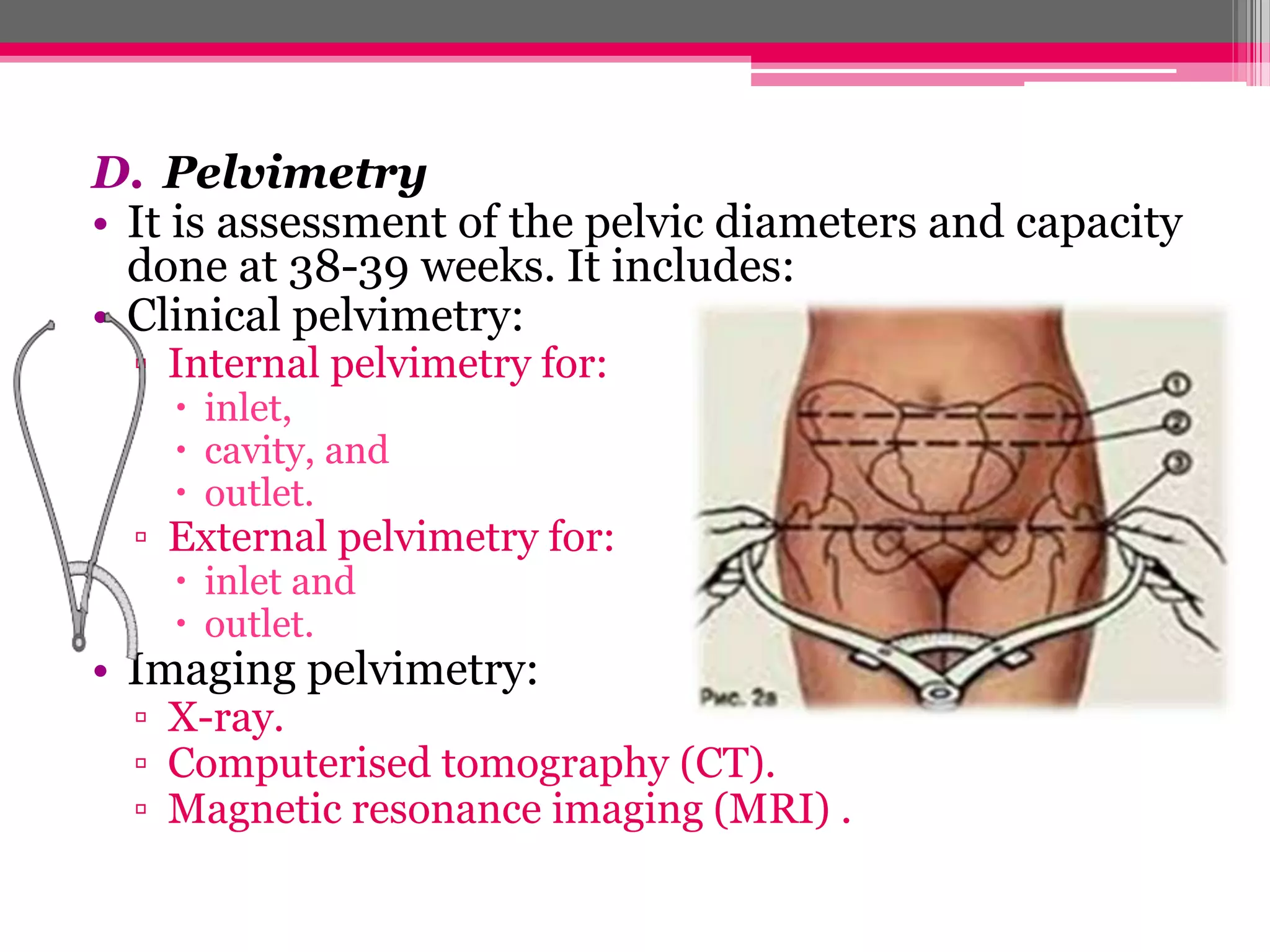 D. Pelvimetry
• It is assessment of the pelvic diameters and capacity
done at 38-39 weeks. It includes:
• Clinical pelvimetry:
▫ Internal pelvimetry for:
 inlet,
 cavity, and
 outlet.

▫ External pelvimetry for:
 inlet and
 outlet.

• Imaging pelvimetry:

▫ X-ray.
▫ Computerised tomography (CT).
▫ Magnetic resonance imaging (MRI) .

 