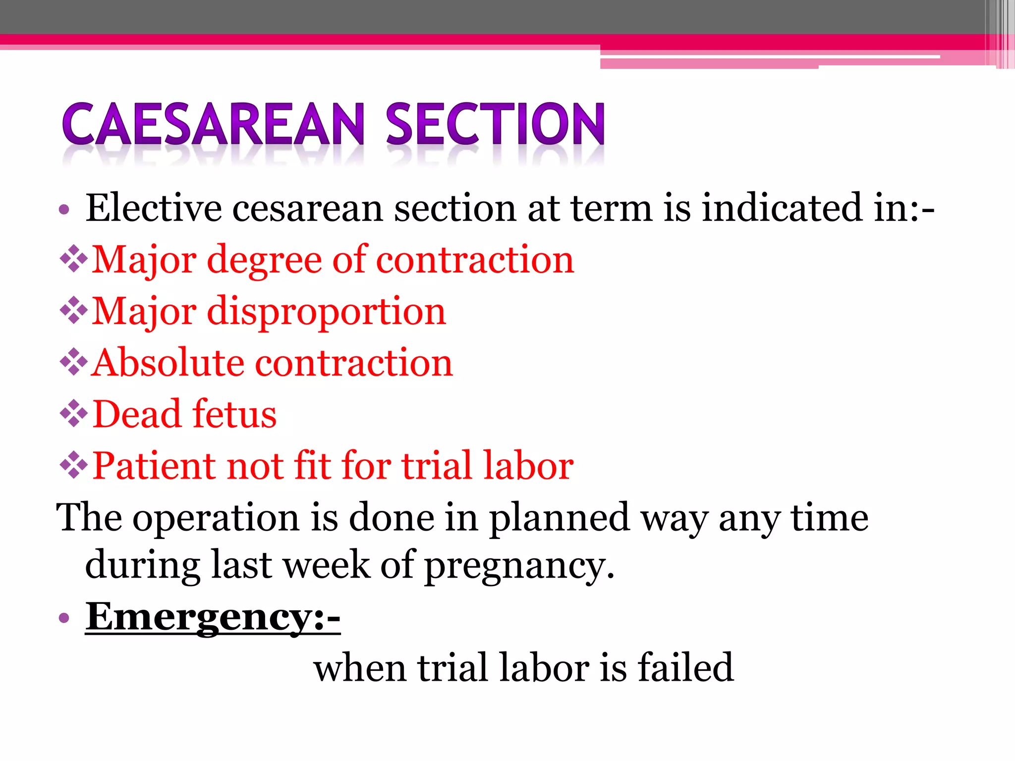 • Elective cesarean section at term is indicated in:Major degree of contraction
Major disproportion
Absolute contraction
Dead fetus
Patient not fit for trial labor
The operation is done in planned way any time
during last week of pregnancy.
• Emergency:when trial labor is failed

 