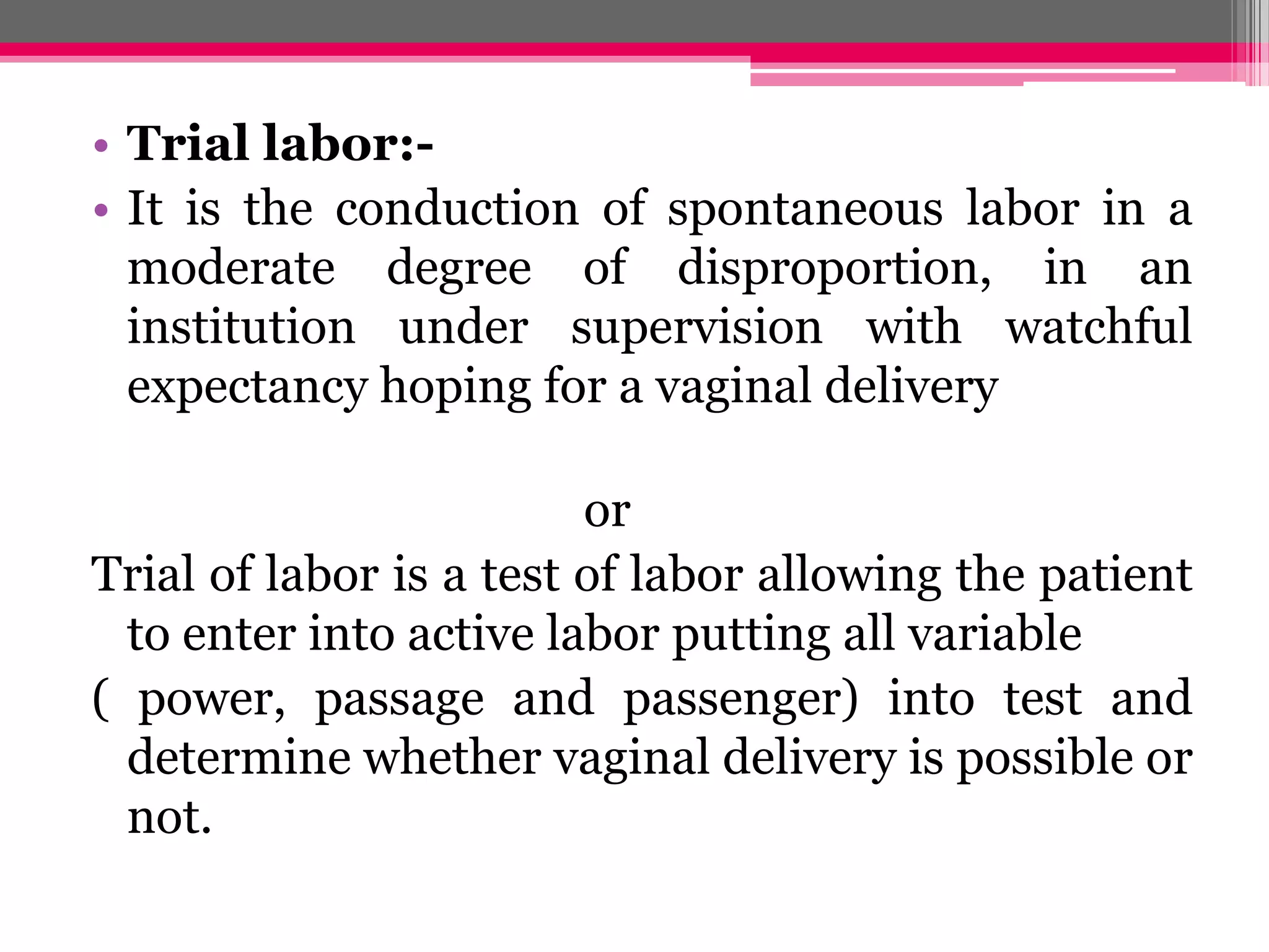 • Trial labor:• It is the conduction of spontaneous labor in a
moderate degree of disproportion, in an
institution under supervision with watchful
expectancy hoping for a vaginal delivery

or
Trial of labor is a test of labor allowing the patient
to enter into active labor putting all variable
( power, passage and passenger) into test and
determine whether vaginal delivery is possible or
not.

 