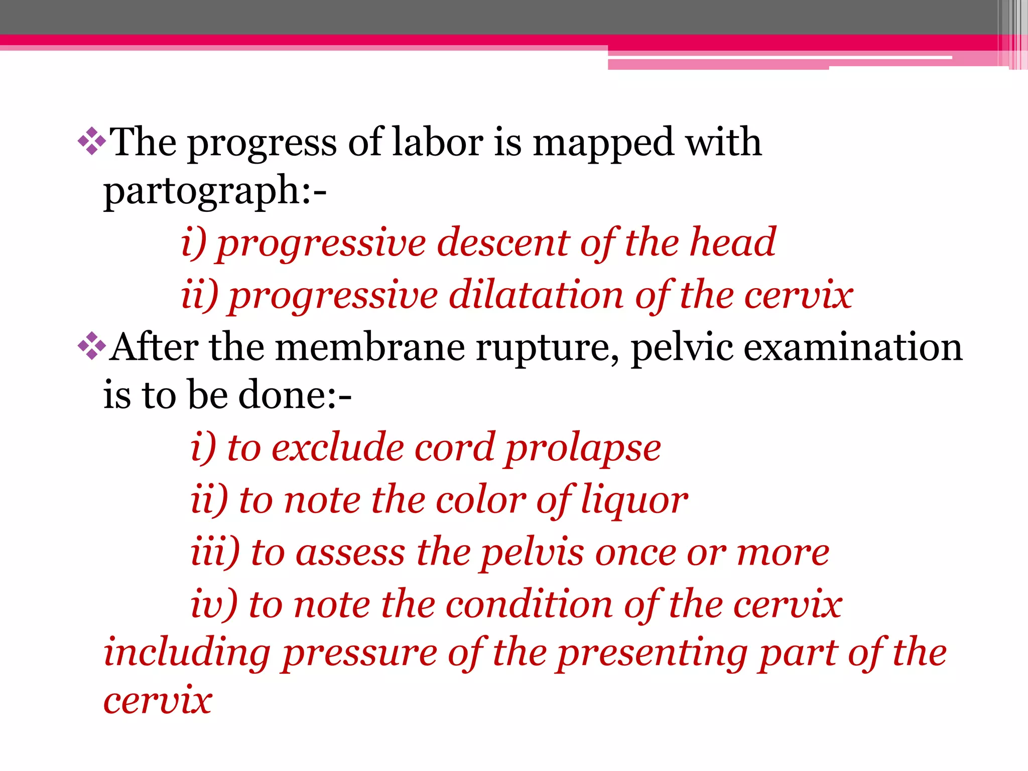The progress of labor is mapped with
partograph:i) progressive descent of the head
ii) progressive dilatation of the cervix
After the membrane rupture, pelvic examination
is to be done:i) to exclude cord prolapse
ii) to note the color of liquor
iii) to assess the pelvis once or more
iv) to note the condition of the cervix
including pressure of the presenting part of the
cervix

 