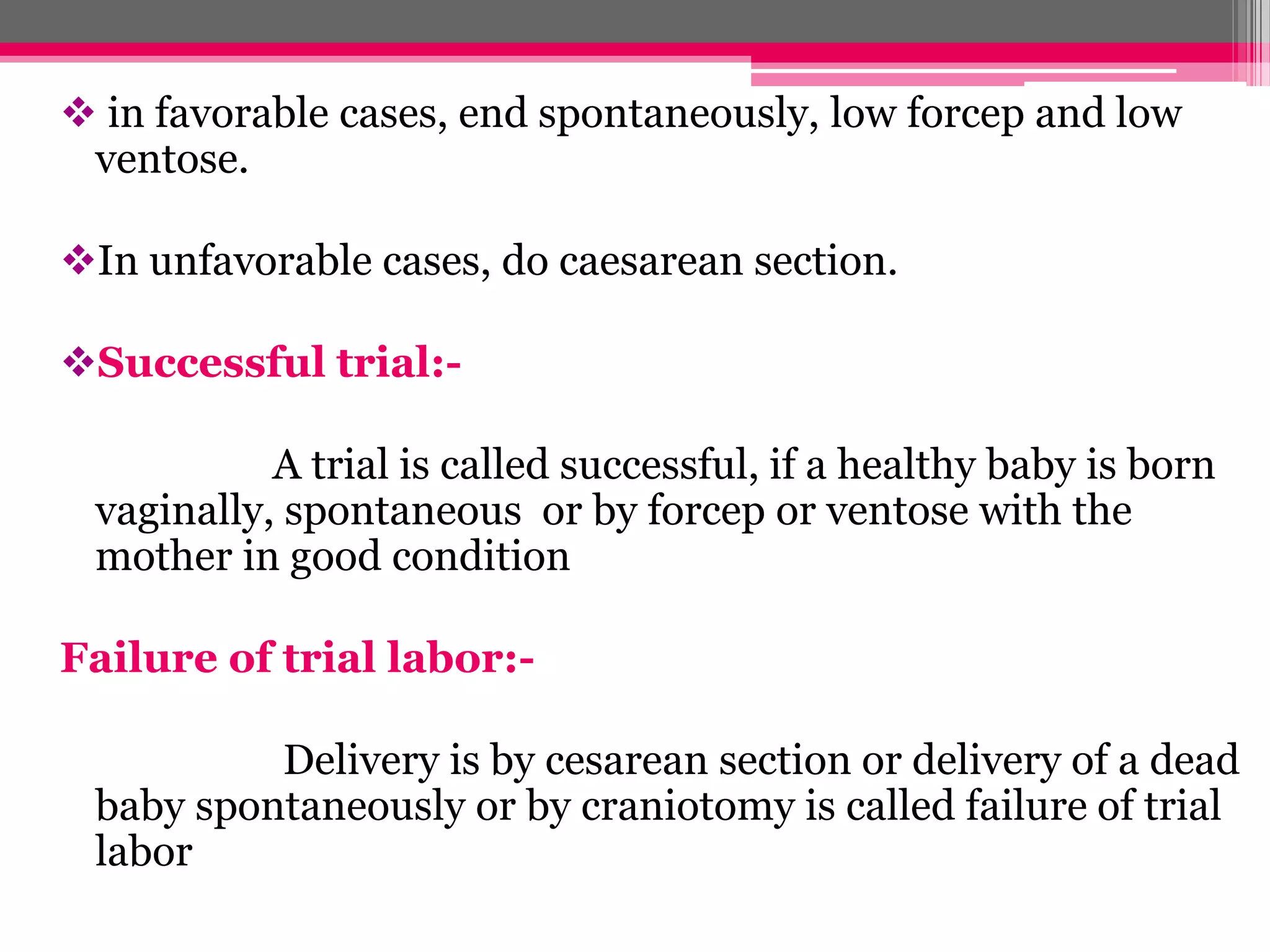  in favorable cases, end spontaneously, low forcep and low
ventose.
In unfavorable cases, do caesarean section.
Successful trial:A trial is called successful, if a healthy baby is born
vaginally, spontaneous or by forcep or ventose with the
mother in good condition
Failure of trial labor:Delivery is by cesarean section or delivery of a dead
baby spontaneously or by craniotomy is called failure of trial
labor

 