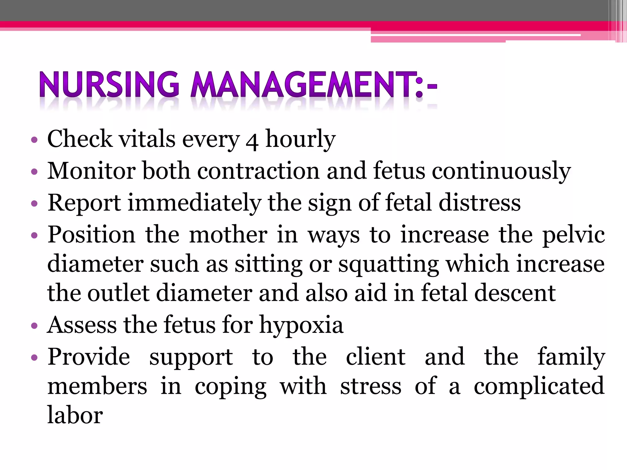 •
•
•
•

Check vitals every 4 hourly
Monitor both contraction and fetus continuously
Report immediately the sign of fetal distress
Position the mother in ways to increase the pelvic
diameter such as sitting or squatting which increase
the outlet diameter and also aid in fetal descent
• Assess the fetus for hypoxia
• Provide support to the client and the family
members in coping with stress of a complicated
labor

 
