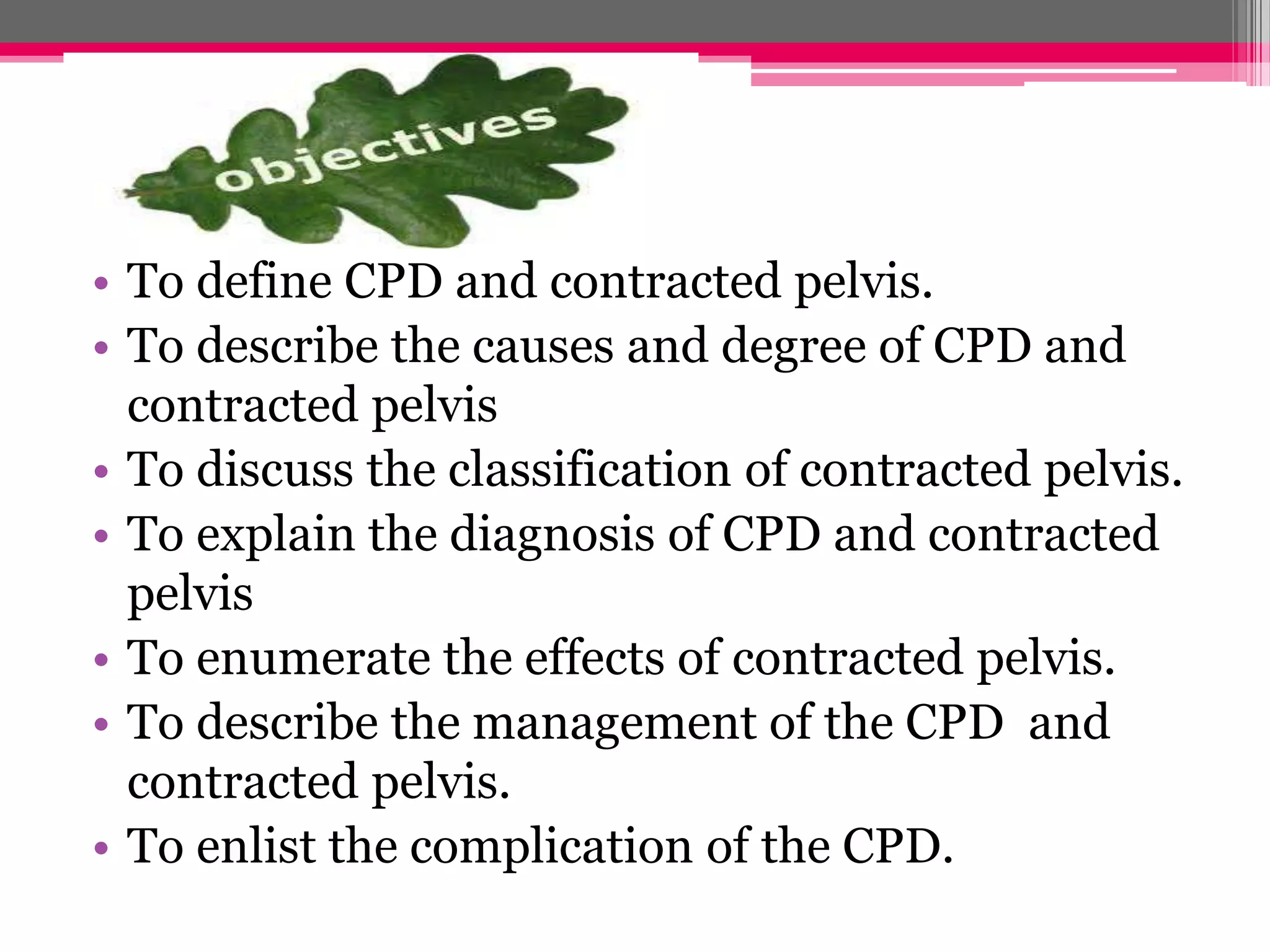 • To define CPD and contracted pelvis.
• To describe the causes and degree of CPD and
contracted pelvis
• To discuss the classification of contracted pelvis.
• To explain the diagnosis of CPD and contracted
pelvis
• To enumerate the effects of contracted pelvis.
• To describe the management of the CPD and
contracted pelvis.
• To enlist the complication of the CPD.

 