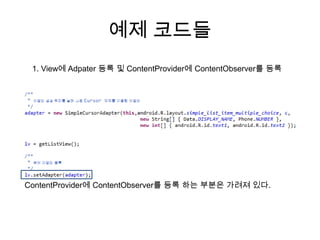 예제 코드들
 1. View에 Adpater 등록 및 ContentProvider에 ContentObserver를 등록




ContentProvider에 ContentObserver를 등록 하는 부분은 가려져 있다.
 