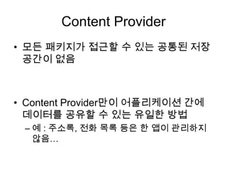 Content Provider
• 모든 패키지가 접근할 수 있는 공통된 저장
  공간이 없음



• Content Provider만이 어플리케이션 간에
  데이터를 공유할 수 있는 유일한 방법
 – 예 : 주소록, 전화 목록 등은 한 앱이 관리하지
   않음…
 