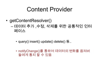 Content Provider
• getContentResolver()
  – 데이터 추가 ,수정, 삭제를 위한 공통적인 인터
    페이스

    • query() insert() update() delete() 등..

    • notifyChange()를 통하여 데이터의 변화를 옵져버
      들에게 통지 할 수 있음
 
