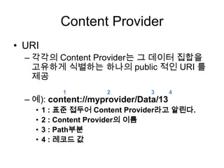 Content Provider
• URI
  – 각각의 Content Provider는 그 데이터 집합을
    고유하게 식별하는 하나의 public 적인 URI 를
    제공
            1         2         3      4
  – 예): content://myprovider/Data/13
    •   1 : 표준 접두어 Content Provider라고 알린다.
    •   2 : Content Provider의 이름
    •   3 : Path부분
    •   4 : 레코드 값
 