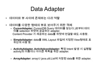 Data Adapter
• 데이터와 뷰 사이에 존재하는 다리 역할

• 데이터를 다양한 형태의 뷰로 보여주기 위한 객체
  – CursorAdapter: Cursor(DB Query 데이터를 담는다.)로부터 데이
    터를 selection 위젯에 공급하는 adapter.
   Content Provider 가 제공하는 data를 위젯에 연결할 때도 사용함.

  – SimpleAdapter: data를 XML Layout 파일에 지정된 View형태로 표
    하는데 사용 함.

  – ActivityAdapter, ActivityIconAdapter: 특정 Intent 발생 시 실행될
    activity의 이름이나 아이콘 목록을 위한 adapter.

  – ArrayAdapter: array나 java.util.List에 저장된 data를 위한 adapter.
 