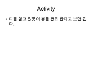Activity
• 다들 알고 있듯이 뷰를 관리 한다고 보면 된
  다.
 