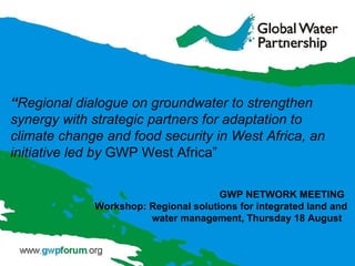 “ Regional dialogue on groundwater to strengthen synergy with strategic partners for adaptation to climate change and food security in West Africa, an initiative led by  GWP West Africa” GWP NETWORK MEETING  Workshop: Regional solutions for integrated land and water management,  Thursday 18 August  