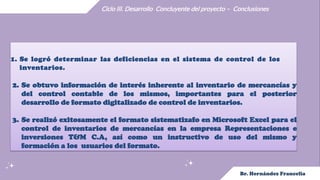 Ciclo III. Desarrollo Concluyente del proyecto – Conclusiones
1. Se logró determinar las deficiencias en el sistema de control de los
inventarios.
2. Se obtuvo información de interés inherente al inventario de mercancías y
del control contable de los mismos, importantes para el posterior
desarrollo de formato digitalizado de control de inventarios.
3. Se realizó exitosamente el formato sistematizafo en Microsoft Excel para el
control de inventarios de mercancías en la empresa Representaciones e
inversiones T&M C.A, así como un instructivo de uso del mismo y
formación a los usuarios del formato.
 