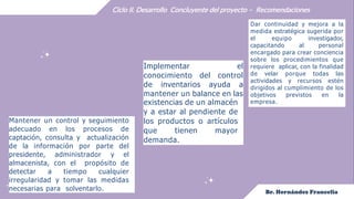 Ciclo II. Desarrollo Concluyente del proyecto – Recomendaciones
Mantener un control y seguimiento
adecuado en los procesos de
captación, consulta y actualización
de la información por parte del
presidente, administrador y el
almacenista, con el propósito de
detectar a tiempo cualquier
irregularidad y tomar las medidas
necesarias para solventarlo.
Implementar el
conocimiento del control
de inventarios ayuda a
mantener un balance en las
existencias de un almacén
y a estar al pendiente de
los productos o artículos
que tienen mayor
demanda.
Dar continuidad y mejora a la
medida estratégica sugerida por
el equipo investigador,
capacitando al personal
encargado para crear conciencia
sobre los procedimientos que
requiere aplicar, con la finalidad
de velar porque todas las
actividades y recursos estén
dirigidos al cumplimiento de los
objetivos previstos en la
empresa.
 