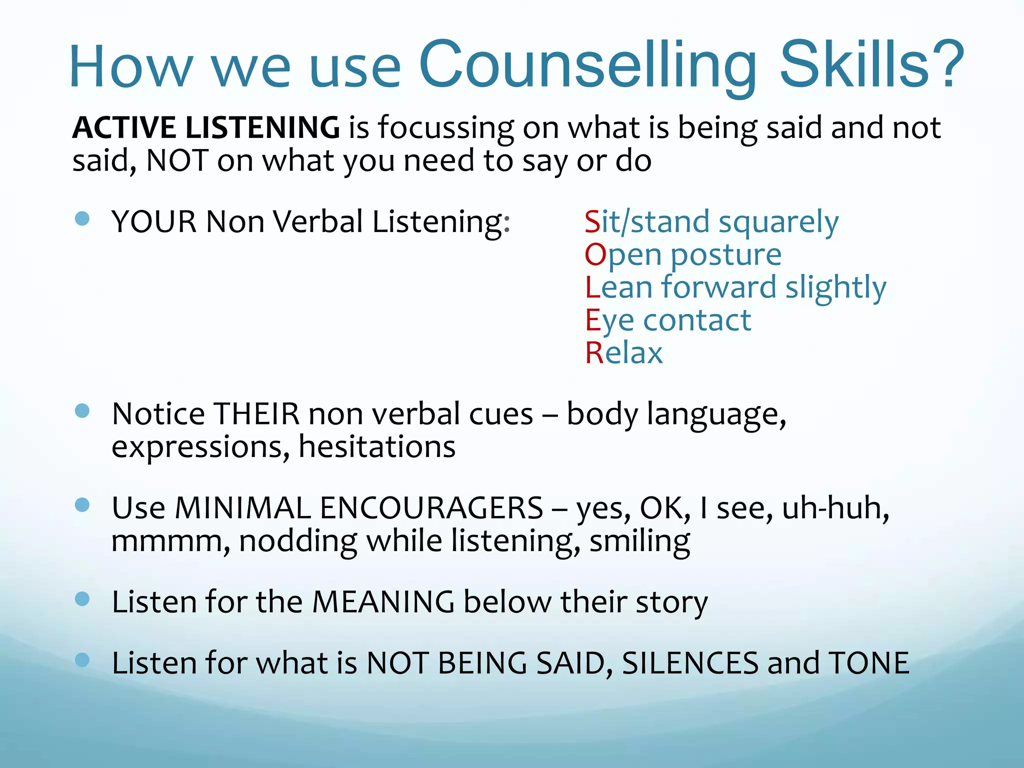 How we use Counselling Skills?
ACTIVE LISTENING is focussing on what is being said and not
said, NOT on what you need to say or do
 YOUR Non Verbal Listening: Sit/stand squarely
Open posture
Lean forward slightly
Eye contact
Relax
 Notice THEIR non verbal cues – body language,
expressions, hesitations
 Use MINIMAL ENCOURAGERS – yes, OK, I see, uh-huh,
mmmm, nodding while listening, smiling
 Listen for the MEANING below their story
 Listen for what is NOT BEING SAID, SILENCES and TONE
 