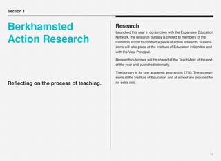 10
Reﬂecting on the process of teaching.
Research
Launched this year in conjunction with the Expansive Education
Network, the research bursary is offered to members of the
Common Room to conduct a piece of action research. Supervi-
sions will take place at the Institute of Education in London and
with the Vice-Principal.
Research outcomes will be shared at the TeachMeet at the end
of the year and published internally.
The bursary is for one academic year and is £750. The supervi-
sions at the Institute of Education and at school are provided for
no extra cost.
Section 1
Berkhamsted
Action Research
 