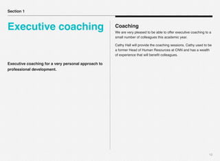 Executive coaching for a very personal approach to
professional development.
12
Coaching
We are very pleased to be able to offer executive coaching to a
small number of colleagues this academic year.
Cathy Hall will provide the coaching sessions. Cathy used to be
a former Head of Human Resources at CNN and has a wealth
of experience that will beneﬁt colleagues.
Section 1
Executive coaching
 