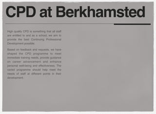 CPD at Berkhamsted
High quality CPD is something that all staff
are entitled to and as a school, we aim to
provide the best Continuing Professional
Development possible.
Based on feedback and requests, we have
shaped the CPD programme to meet
immediate training needs, provide guidance
on career advancement and enhance
personal well-being and effectiveness. The
varied programme should help meet the
needs of staff at different points in their
development.
 