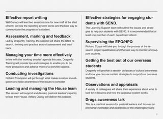 5
Effective report writing
Will Gunary will lead two sessions (one for new staff at the start
of term) on how the reporting system works and the best way to
communicate the progress of a student.
Assessment, marking and feedback
Led by Dragonﬂy Training, the session will share the latest re-
search, thinking and practice around assessment and feed-
back.
Managing your time more effectively
In line with the ‘working smarter’ agenda this year, Dragonﬂy
Training will provide tips and strategies to enable you to be
more productive and achieve more of a work/life balance.
Conducting investigations
Richard Thompson will go through what makes a robust investi-
gation and raise awareness of the issues to consider.
Leading and managing the House team
The session will support and develop pastoral leaders’ capacity
to lead their House. Ashley Clancy will deliver this session.
Effective strategies for engaging stu-
dents with SEND.
The Learning Support team will outline the issues and strate-
gies to help our students with SEND. It is recommended that at
least one member of each department attend.
Supervising the EPQ/HPQ
Richard Coupe will take you through the process of the re-
search project qualiﬁcation and the best way to monitor and sup-
port students.
Getting the best out of our overseas
students
Dragonﬂy will provide a session on issues of cultural awareness
and how you can use certain strategies to support our overseas
students.
Observations and appraisals
A variety of colleagues will share their experience about what to
look for in lessons and how the appraisal system works.
Drugs awareness talk
This is a practical session for pastoral leaders and focuses on
providing knowledge and awareness of the challenges young
 