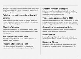 6
people face. The Drugs Squad from Berkhamsted/Hemel Hemp-
stead Police will provide a hands-on session so you can identify
the different types of substances.
Building productive relationships with
parents
Chris Nicholls, former Head of Boys, will lead this session on
the best strategies to use when confronted with an unhappy par-
ent on the phone/email/in person.
Effective Tutoring
Peter Northcroft will share his experience and effective strate-
gies on how you can enthuse and encourage students to reach
their potential.
Preparing to become a HoD
Dragonﬂy training will provide advice and tips on making the
move into middle leadership.
Preparing to become a HoH
This session will allow you to explore the key qualities/
experiences needed to secure a pastoral leadership role.
Effective revision strategies
Led by Annmarie Mcnaney, Deputy Head at Chesham Gram-
mar School, this session will look at what strategies work well
withstudents (especially the most able).
The coaching process (parts 1&2)
Building on the work started last year, these sessions will focus
on the practical elements on how you can use coaching strate-
gies to develop your department and enhance student learning.
Counselling techniques for HoHs
This will be a practical session aimed at pastoral leaders so
they can support students at difﬁcult times.
Differentiation
Dragonﬂy Training will provide practical advice on how to en-
able learners on differing levels to succeed in your classroom.
Managing Stress
Filled with practical techniques, this session will provide you
with guidance to manage yourself when the pressure is on.
 