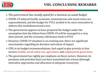 VIII. CONCLUDING REMARKS
 The government has mostly opted for a business as usual budget
 COVID-19 induced health, economic, humanitarian and social crises are
unprecedented, and the budget for FY21 needed to be more innovative to
address this multidimensional crisis
 The government appears to have prepared the budget under the
assumption that the fallout from COVID-19 will be managed in a very
short period, and the economy will bounce back in FY21
 However, COVID-19 situation is an evolving one; there are significant
uncertainties regarding its duration and extent of impact
 CPD, in its budget recommendations, had urged to give priority to four
sectors: health, social safety net, agriculture and employment generation
 The government has rightly put emphasis on these sectors. However, its
promises and priorities have not been translated into actions (through
innovative approaches and allocation of adequate resources)
CPD (2020): An Analysis of the National Budget for FY2020-21 101
 