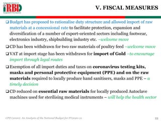 V. FISCAL MEASURES
 Budget has proposed to rationalise duty structure and allowed import of raw
materials at a concessional rate to facilitate protection, expansion and
diversification of a number of export-oriented sectors including footwear,
electronics industry, shipbuilding industry etc. –welcome move
 CD has been withdrawn for two raw materials of poultry feed –welcome move
 VAT at import stage has been withdrawn for import of Gold –to encourage
import through legal routes
 Exemption of all import duties and taxes on coronavirus testing kits,
masks and personal protective equipment (PPE) and on the raw
materials required to locally produce hand sanitisers, masks and PPE – a
timely decision
 CD reduced on essential raw materials for locally produced Autoclave
machines used for sterilising medical instruments – will help the health sector
CPD (2020): An Analysis of the National Budget for FY2020-21 53
 