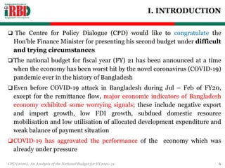 I. INTRODUCTION
 The Centre for Policy Dialogue (CPD) would like to congratulate the
Hon’ble Finance Minister for presenting his second budget under difficult
and trying circumstances
The national budget for fiscal year (FY) 21 has been announced at a time
when the economy has been worst hit by the novel coronavirus (COVID-19)
pandemic ever in the history of Bangladesh
Even before COVID-19 attack in Bangladesh during Jul – Feb of FY20,
except for the remittance flow, major economic indicators of Bangladesh
economy exhibited some worrying signals; these include negative export
and import growth, low FDI growth, subdued domestic resource
mobilisation and low utilisation of allocated development expenditure and
weak balance of payment situation
COVID-19 has aggravated the performance of the economy which was
already under pressure
CPD (2020): An Analysis of the National Budget for FY2020-21 6
 