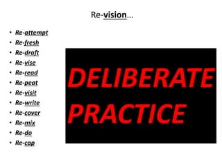 DELIBERATE
PRACTICE
Re-vision…
• Re-attempt
• Re-fresh
• Re-draft
• Re-vise
• Re-read
• Re-peat
• Re-visit
• Re-write
• Re-cover
• Re-mix
• Re-do
• Re-cap
 